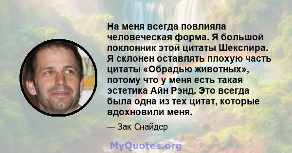 На меня всегда повлияла человеческая форма. Я большой поклонник этой цитаты Шекспира. Я склонен оставлять плохую часть цитаты «Обрадью животных», потому что у меня есть такая эстетика Айн Рэнд. Это всегда была одна из