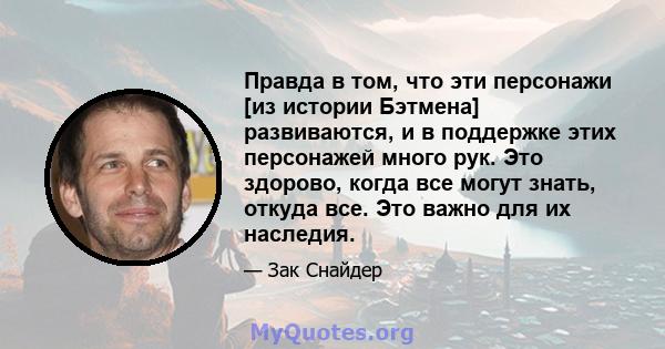 Правда в том, что эти персонажи [из истории Бэтмена] развиваются, и в поддержке этих персонажей много рук. Это здорово, когда все могут знать, откуда все. Это важно для их наследия.