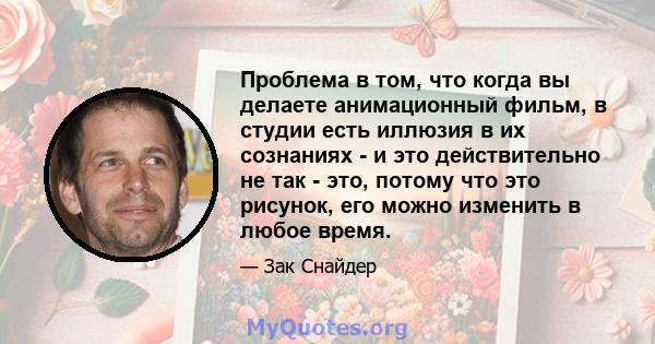 Проблема в том, что когда вы делаете анимационный фильм, в студии есть иллюзия в их сознаниях - и это действительно не так - это, потому что это рисунок, его можно изменить в любое время.