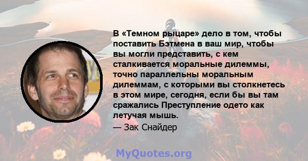 В «Темном рыцаре» дело в том, чтобы поставить Бэтмена в ваш мир, чтобы вы могли представить, с кем сталкивается моральные дилеммы, точно параллельны моральным дилеммам, с которыми вы столкнетесь в этом мире, сегодня,