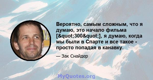 Вероятно, самым сложным, что я думаю, это начало фильма ["300"], я думаю, когда мы были в Спарте и все такое - просто попадая в канавку.