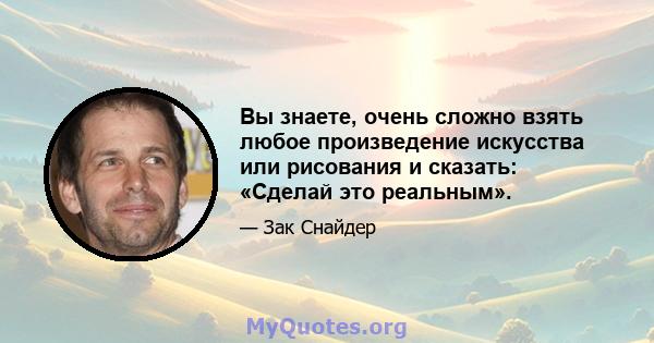 Вы знаете, очень сложно взять любое произведение искусства или рисования и сказать: «Сделай это реальным».