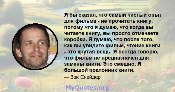 Я бы сказал, что самый чистый опыт для фильма - не прочитать книгу, потому что я думаю, что когда вы читаете книгу, вы просто отмечаете коробки. Я думаю, что после того, как вы увидите фильм, чтение книги - это крутая