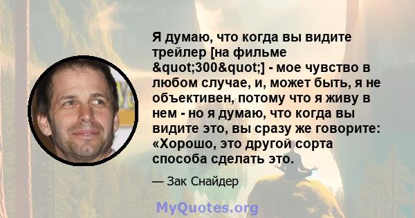 Я думаю, что когда вы видите трейлер [на фильме "300"] - мое чувство в любом случае, и, может быть, я не объективен, потому что я живу в нем - но я думаю, что когда вы видите это, вы сразу же говорите: