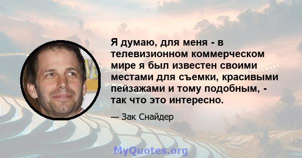 Я думаю, для меня - в телевизионном коммерческом мире я был известен своими местами для съемки, красивыми пейзажами и тому подобным, - так что это интересно.