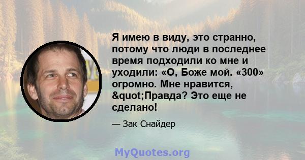 Я имею в виду, это странно, потому что люди в последнее время подходили ко мне и уходили: «О, Боже мой. «300» огромно. Мне нравится, "Правда? Это еще не сделано!