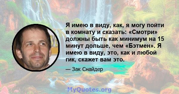 Я имею в виду, как, я могу пойти в комнату и сказать: «Смотри» должны быть как минимум на 15 минут дольше, чем «Бэтмен». Я имею в виду, это, как и любой гик, скажет вам это.