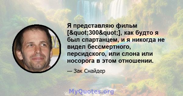 Я представляю фильм ["300"], как будто я был спартанцем, и я никогда не видел бессмертного, персидского, или слона или носорога в этом отношении.