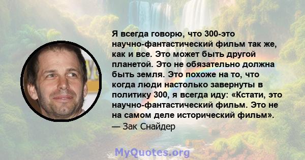 Я всегда говорю, что 300-это научно-фантастический фильм так же, как и все. Это может быть другой планетой. Это не обязательно должна быть земля. Это похоже на то, что когда люди настолько завернуты в политику 300, я