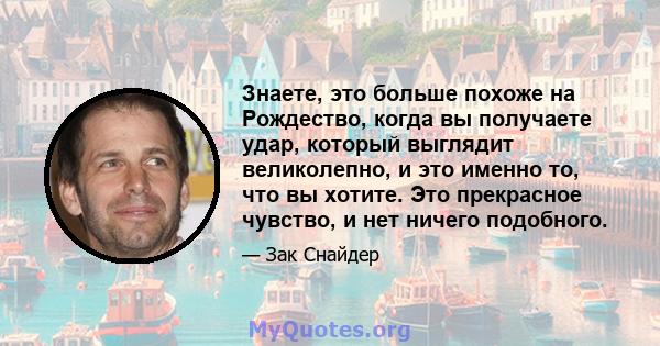 Знаете, это больше похоже на Рождество, когда вы получаете удар, который выглядит великолепно, и это именно то, что вы хотите. Это прекрасное чувство, и нет ничего подобного.