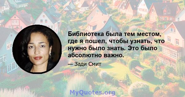 Библиотека была тем местом, где я пошел, чтобы узнать, что нужно было знать. Это было абсолютно важно.