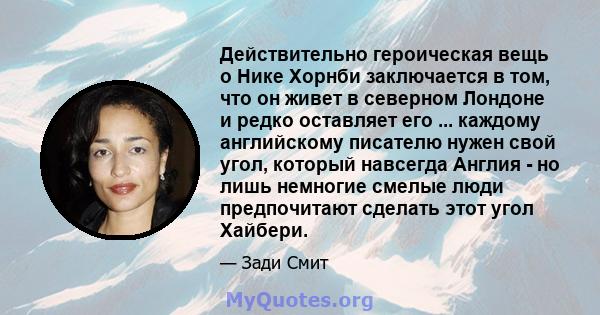 Действительно героическая вещь о Нике Хорнби заключается в том, что он живет в северном Лондоне и редко оставляет его ... каждому английскому писателю нужен свой угол, который навсегда Англия - но лишь немногие смелые