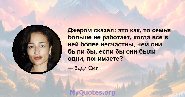 Джером сказал: это как, то семья больше не работает, когда все в ней более несчастны, чем они были бы, если бы они были одни, понимаете?