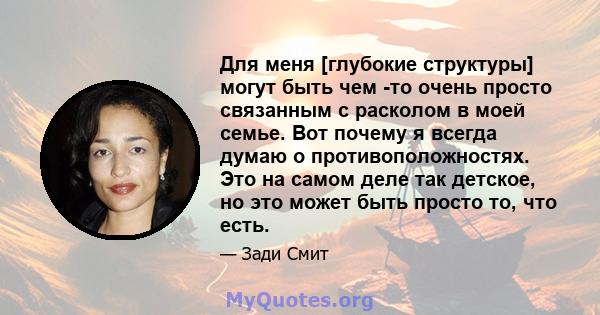 Для меня [глубокие структуры] могут быть чем -то очень просто связанным с расколом в моей семье. Вот почему я всегда думаю о противоположностях. Это на самом деле так детское, но это может быть просто то, что есть.