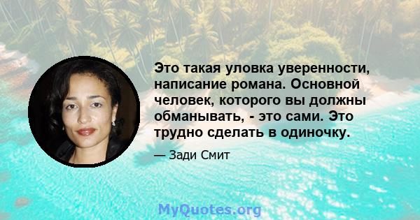 Это такая уловка уверенности, написание романа. Основной человек, которого вы должны обманывать, - это сами. Это трудно сделать в одиночку.