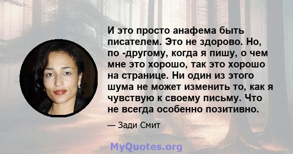 И это просто анафема быть писателем. Это не здорово. Но, по -другому, когда я пишу, о чем мне это хорошо, так это хорошо на странице. Ни один из этого шума не может изменить то, как я чувствую к своему письму. Что не