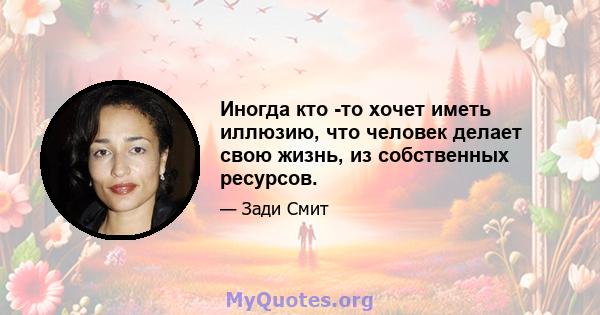 Иногда кто -то хочет иметь иллюзию, что человек делает свою жизнь, из собственных ресурсов.