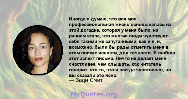 Иногда я думаю, что вся моя профессиональная жизнь основывалась на этой догадке, которая у меня была, на раннем этапе, что многие люди чувствуют себя такими же запутанными, как и я, и, возможно, были бы рады отметить