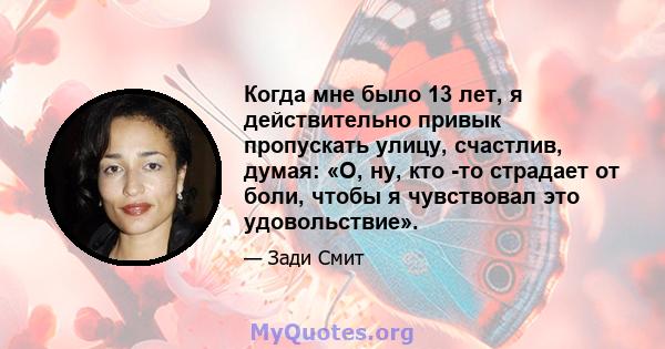 Когда мне было 13 лет, я действительно привык пропускать улицу, счастлив, думая: «О, ну, кто -то страдает от боли, чтобы я чувствовал это удовольствие».