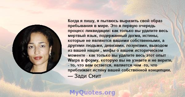 Когда я пишу, я пытаюсь выразить свой образ пребывания в мире. Это в первую очередь процесс ликвидации: как только вы удалите весь мертвый язык, подержанный догма, истины, которые не являются вашими собственными, а