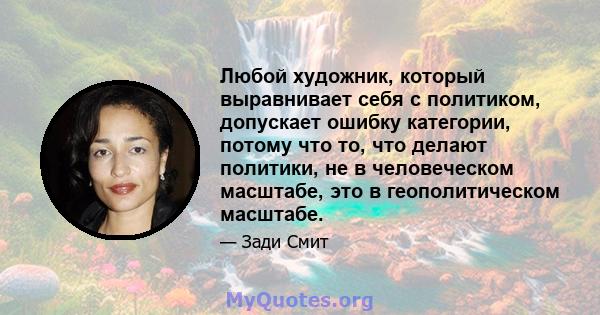 Любой художник, который выравнивает себя с политиком, допускает ошибку категории, потому что то, что делают политики, не в человеческом масштабе, это в геополитическом масштабе.