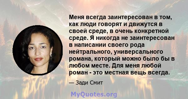 Меня всегда заинтересован в том, как люди говорят и движутся в своей среде, в очень конкретной среде. Я никогда не заинтересован в написании своего рода нейтрального, универсального романа, который можно было бы в любом 