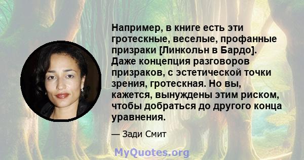 Например, в книге есть эти гротескные, веселые, профанные призраки [Линкольн в Бардо]. Даже концепция разговоров призраков, с эстетической точки зрения, гротескная. Но вы, кажется, вынуждены этим риском, чтобы добраться 