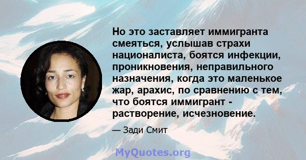 Но это заставляет иммигранта смеяться, услышав страхи националиста, боятся инфекции, проникновения, неправильного назначения, когда это маленькое жар, арахис, по сравнению с тем, что боятся иммигрант - растворение,