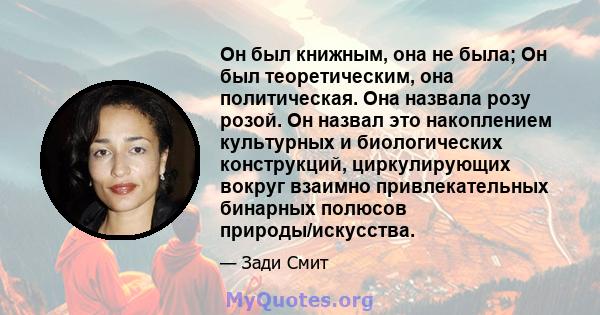 Он был книжным, она не была; Он был теоретическим, она политическая. Она назвала розу розой. Он назвал это накоплением культурных и биологических конструкций, циркулирующих вокруг взаимно привлекательных бинарных