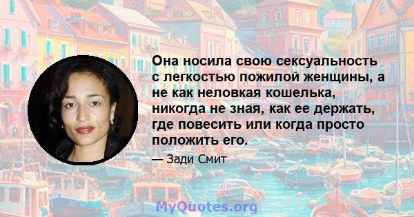 Она носила свою сексуальность с легкостью пожилой женщины, а не как неловкая кошелька, никогда не зная, как ее держать, где повесить или когда просто положить его.