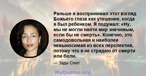 Раньше я воспринимал этот взгляд Божьего глаза как утешение, когда я был ребенком. Я подумал: «Ну, мы не могли найти мир значимым, если бы не смерть». Конечно, это самодовольная и наиболее невыносимая из всех