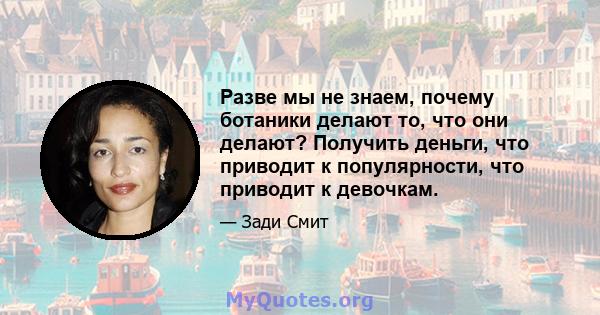 Разве мы не знаем, почему ботаники делают то, что они делают? Получить деньги, что приводит к популярности, что приводит к девочкам.