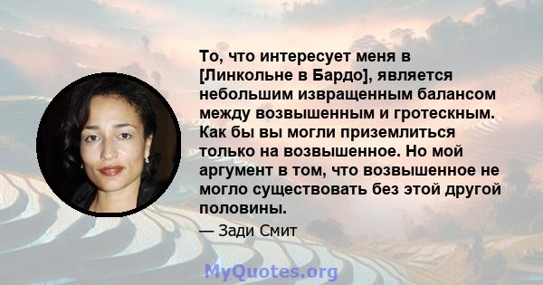 То, что интересует меня в [Линкольне в Бардо], является небольшим извращенным балансом между возвышенным и гротескным. Как бы вы могли приземлиться только на возвышенное. Но мой аргумент в том, что возвышенное не могло