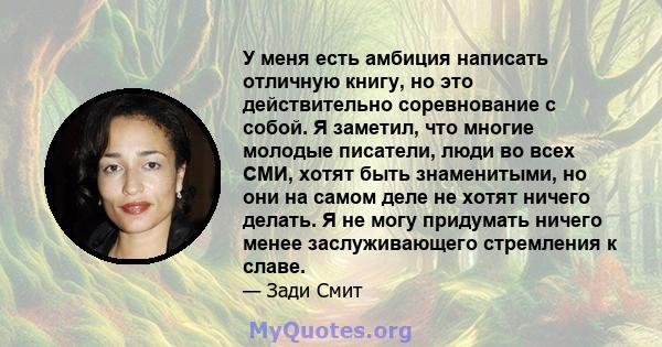 У меня есть амбиция написать отличную книгу, но это действительно соревнование с собой. Я заметил, что многие молодые писатели, люди во всех СМИ, хотят быть знаменитыми, но они на самом деле не хотят ничего делать. Я не 