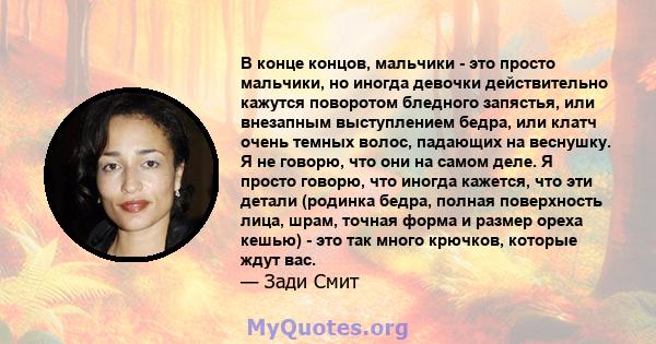 В конце концов, мальчики - это просто мальчики, но иногда девочки действительно кажутся поворотом бледного запястья, или внезапным выступлением бедра, или клатч очень темных волос, падающих на веснушку. Я не говорю, что 