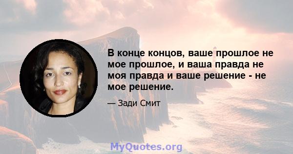 В конце концов, ваше прошлое не мое прошлое, и ваша правда не моя правда и ваше решение - не мое решение.