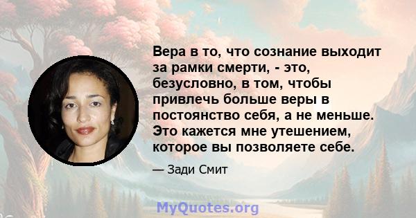 Вера в то, что сознание выходит за рамки смерти, - это, безусловно, в том, чтобы привлечь больше веры в постоянство себя, а не меньше. Это кажется мне утешением, которое вы позволяете себе.