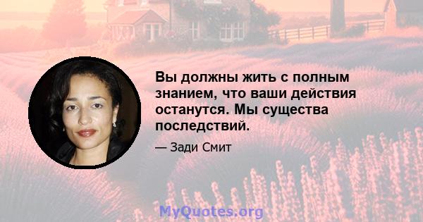 Вы должны жить с полным знанием, что ваши действия останутся. Мы существа последствий.