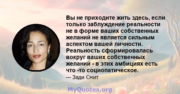 Вы не приходите жить здесь, если только заблуждение реальности не в форме ваших собственных желаний не является сильным аспектом вашей личности. Реальность сформировалась вокруг ваших собственных желаний - в этих