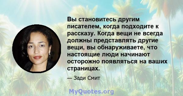 Вы становитесь другим писателем, когда подходите к рассказу. Когда вещи не всегда должны представлять другие вещи, вы обнаруживаете, что настоящие люди начинают осторожно появляться на ваших страницах.