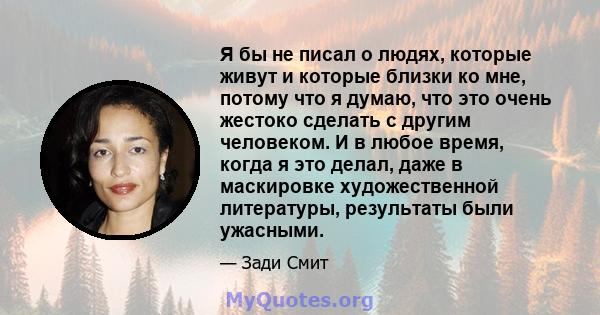 Я бы не писал о людях, которые живут и которые близки ко мне, потому что я думаю, что это очень жестоко сделать с другим человеком. И в любое время, когда я это делал, даже в маскировке художественной литературы,