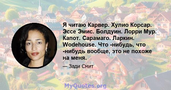 Я читаю Карвер. Хулио Корсар. Эссе Эмис. Болдуин. Лорри Мур. Капот. Сарамаго. Ларкин. Wodehouse. Что -нибудь, что -нибудь вообще, это не похоже на меня.