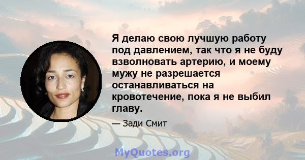 Я делаю свою лучшую работу под давлением, так что я не буду взволновать артерию, и моему мужу не разрешается останавливаться на кровотечение, пока я не выбил главу.