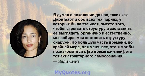 Я думал о поколении до нас, таких как Джон Барт и обо всех тех парнях, у которых была эта идея, вместо того, чтобы скрывать структуру и заставлять ее выглядеть органично и естественно, мы собираемся поставить структуру