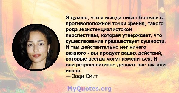 Я думаю, что я всегда писал больше с противоположной точки зрения, такого рода экзистенциалистской перспективы, которая утверждает, что существование предшествует сущности. И там действительно нет ничего важного - вы