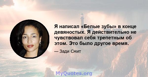 Я написал «Белые зубы» в конце девяностых. Я действительно не чувствовал себя трепетным об этом. Это было другое время.