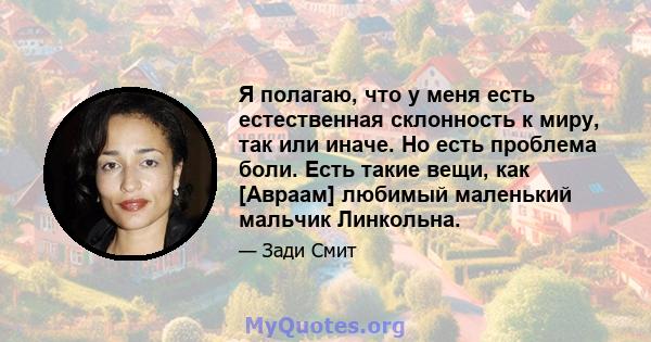 Я полагаю, что у меня есть естественная склонность к миру, так или иначе. Но есть проблема боли. Есть такие вещи, как [Авраам] любимый маленький мальчик Линкольна.