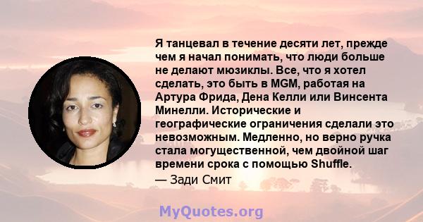 Я танцевал в течение десяти лет, прежде чем я начал понимать, что люди больше не делают мюзиклы. Все, что я хотел сделать, это быть в MGM, работая на Артура Фрида, Дена Келли или Винсента Минелли. Исторические и