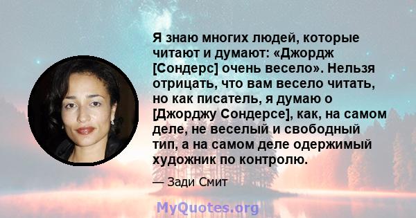 Я знаю многих людей, которые читают и думают: «Джордж [Сондерс] очень весело». Нельзя отрицать, что вам весело читать, но как писатель, я думаю о [Джорджу Сондерсе], как, на самом деле, не веселый и свободный тип, а на