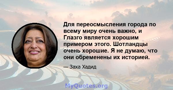 Для переосмысления города по всему миру очень важно, и Глазго является хорошим примером этого. Шотландцы очень хорошие. Я не думаю, что они обременены их историей.